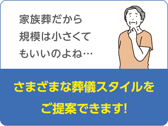 家族葬だから規模は小さくてもいいのよね…　さまざまな葬儀スタイルをご提案できます!